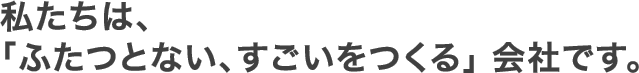 私たちは、「ふたつとない、すごいをつくる」会社です。