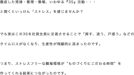 徹底した清掃・整理・整頓、いわゆる『3S』活動・・・ と聞くといっけん「ストレス」を感じませんか？でも実はこの3Sを社員全員に定着させることで「探す、迷う、戸惑う」などのタイムロスがなくなり、生産性が飛躍的に高まったのです。つまり、ストレスフリーな職場環境が“ものづくりにこだわる時間”を作ってくれる結果につながったのです。